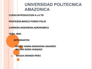 UNIVERSIDAD POLITECNICA
AMAZONICA
CURSO:INTRODUCCION A LA TIC
PROFESOR:MARCO PORRO POLIO
CARRERA:INGENIERIA AGRONOMICA
TEMA :WIKI

 INTEGRANTES

YESICA YANINA BARAHONA NAVARRO
RICHAR SORIA VASQUEZ
BAGUA GRANDE-PERU
 