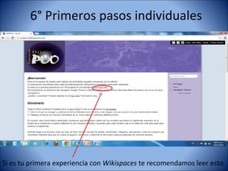 6° Primeros pasos individuales




Si es tu primera experiencia con Wikispaces te recomendamos leer esto
 