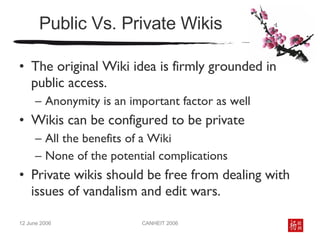 Public Vs. Private Wikis The original Wiki idea is firmly grounded in public access.  Anonymity is an important factor as well Wikis can be configured to be private All the benefits of a Wiki  None of the potential complications Private wikis should be free from dealing with issues of vandalism and edit wars. 