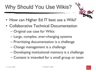 Why Should You Use Wikis? How can Higher Ed IT best use a Wiki? Collaborative Technical Documentation  Original use case for Wikis Large, complex, ever-changing systems Prioritizing documentation is a challenge  Change management is a challenge Developing institutional memory is a challenge Content is intended for a small group or team 