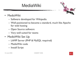 MediaWiki MediaWiki Software developed for Wikipedia Well positioned to become a standard, much like Apache for web hosting Open Source software Very well suited for teams MediaWiki Set Up LAMP Server (PHP & MySQL required) MediaWiki code  Install Script 