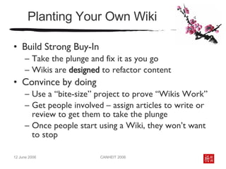 Planting Your Own Wiki Build Strong Buy-In Take the plunge and fix it as you go Wikis are  designed  to refactor content Convince by doing Use a “bite-size” project to prove “Wikis Work” Get people involved – assign articles to write or review to get them to take the plunge Once people start using a Wiki, they won’t want to stop 