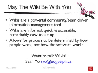 May The Wiki Be With You Wikis are a powerful community/team driven information management tool Wikis are informal, quick & accessible; remarkably easy to set up. Allows for process to be determined by how people work, not how the software works Want to talk Wikis? Sean Yo  [email_address]   