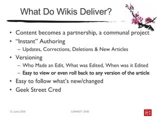 What Do Wikis Deliver? Content becomes a partnership, a communal project  “ Instant” Authoring Updates, Corrections, Deletions & New Articles  Versioning Who Made an Edit, What was Edited, When was it Edited Easy to view or even roll back to any version of the article Easy to follow what’s new/changed Geek Street Cred 