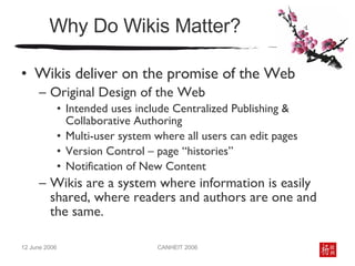 Why Do Wikis Matter? Wikis deliver on the promise of the Web Original Design of the Web  Intended uses include Centralized Publishing & Collaborative Authoring Multi-user system where all users can edit pages Version Control – page “histories” Notification of New Content Wikis are a system where information is easily shared, where readers and authors are one and the same. 