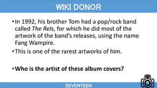 •In 1992, his brother Tom had a pop/rock band
called The Rels, for which he did most of the
artwork of the band’s releases, using the name
Fang Wampire.
•This is one of the rarest artworks of him.
•Who is the artist of these album covers?
SEVENTEEN
WIKI DONOR
 