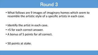 • What follows are 9 images of imaginary homes which seem to
resemble the artistic style of a specific artists in each case.
• Identify the artist in each case.
• +5 for each correct answer.
• A bonus of 5 points for all correct.
• 50 points at stake.
Round 3
 