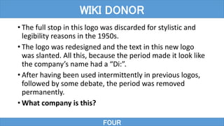 • The full stop in this logo was discarded for stylistic and
legibility reasons in the 1950s.
• The logo was redesigned and the text in this new logo
was slanted. All this, because the period made it look like
the company’s name had a “Di:”.
• After having been used intermittently in previous logos,
followed by some debate, the period was removed
permanently.
• What company is this?
WIKI DONOR
FOUR
 