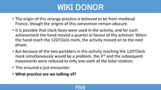• The origin of this strange practice is believed to be from medieval
France, though the origins of this convention remain obscure.
• It is possible that clock faces were used in the activity, and for each
achievement the hand moved a quarter in favour of the achiever. When
the hand reach the 12O’Clock mark, the activity moved on to the next
phase.
• But because of the two partakers in the activity reaching the 12O’Clock
mark simultaneously would be a problem, the 3rd and the subsequent
movements were reduced to only one-sixth of the total rotation.
• This ensured a just encounter.
• What practice are we talking of?
FIVE
WIKI DONOR
 