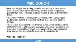 • Overall it weighs about 4.5kg, and the best quality leather hide is
used. In most cases cowhide is used, but the use of kangaroo is
prevalent as well. These are usually between 1.2 and 1.4 millimetres
thick.
• The whole ‘system’ is aerodynamically made, with slightly bigger
perforations behind than on the front, so that there is a positive
airflow.
• There is also a prominent aerodynamic hump, which contains some
200-300 millilitres of fluid, which serves an important purpose in the
event, but it cannot have much more volume than that, because it
may hamper the overall performance of the participants.
• What do I speak of?
EIGHT
WIKI DONOR
 