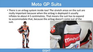 • There is an airbag system inside too! The stretch areas on the suit are
really important because when the airbag is deployed it usually
inflates to about 4-5 centimetres. That means the suit has to expand
to accommodate that, because the airbag doesn't come out of the
suit.
EIGHT
Moto GP Suits
 