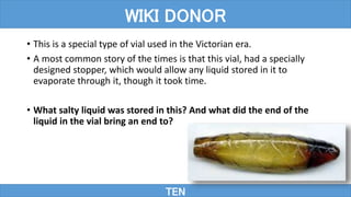 TEN
WIKI DONOR
• This is a special type of vial used in the Victorian era.
• A most common story of the times is that this vial, had a specially
designed stopper, which would allow any liquid stored in it to
evaporate through it, though it took time.
• What salty liquid was stored in this? And what did the end of the
liquid in the vial bring an end to?
 