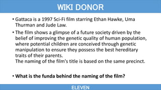 • Gattaca is a 1997 Sci-Fi film starring Ethan Hawke, Uma
Thurman and Jude Law.
• The film shows a glimpse of a future society driven by the
belief of improving the genetic quality of human population,
where potential children are conceived through genetic
manipulation to ensure they possess the best hereditary
traits of their parents.
The naming of the film's title is based on the same precinct.
• What is the funda behind the naming of the film?
ELEVEN
WIKI DONOR
 