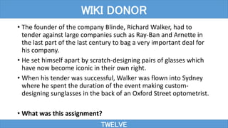 • The founder of the company Blinde, Richard Walker, had to
tender against large companies such as Ray-Ban and Arnette in
the last part of the last century to bag a very important deal for
his company.
• He set himself apart by scratch-designing pairs of glasses which
have now become iconic in their own right.
• When his tender was successful, Walker was flown into Sydney
where he spent the duration of the event making custom-
designing sunglasses in the back of an Oxford Street optometrist.
• What was this assignment?
TWELVE
WIKI DONOR
 