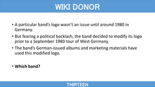 • A particular band’s logo wasn’t an issue until around 1980 in
Germany.
• But fearing a political backlash, the band decided to modify its logo
prior to a September 1980 tour of West Germany.
• The band’s German-issued albums and marketing materials have
used this modified logo.
• Which band?
THIRTEEN
WIKI DONOR
 