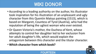 • According to a leading authority on the author, his illustrator
took inspiration for his illustration of an unpleasant and ugly
character from this Quentin Matsys painting (1513), which is
based on Margaret, Countess of Tyrol (Austria), who had the
reputation of being the ugliest woman who ever existed.
• Or Queen Victoria's mother, the Duchess of Kent, whose
attempts to control her daughter led to her exclusion from
her adult daughter's life, which would explain the
antagonism between this character and the titular character.
• Which character from which book?
FOURTEEN
WIKI DONOR
 