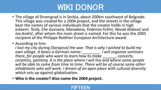 • The village of Drvengrad is in Serbia, about 200km southwest of Belgrade.
This village was created for a 2004 project, and the streets in the village
bear the names of various individuals that the creator holds in high
esteem: Tesla, Che Guevara, Maradona, Federico Fellini, Novak Đoković and
Ivo Andrić, after whom the main street is named. For this he was the 2005
recipient of the Philippe Rotthier European Architecture award.
• According to him:
I lost my city during [Sarajevo] the war. That is why I wished to build my
own village. It bears a German name: ________. I will organize seminars
there, for people who want to learn how to make ______, concerts,
ceramics, painting. It is the place where I will live and where some people
will be able to come from time to time. There will be of course some other
inhabitants who will work. I dream of an open place with cultural diversity
which sets up against globalization.
• Who is the creator? Also name the 2004 project.
FIFTEEN
WIKI DONOR
 