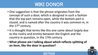 • One suggestion is that the phrase originates from the
concept of such a door, which is designed in such a fashion
that the top part remains open, while the bottom part is
closed, and is named after the country it was common in, in
the 17th century.
• It is thought that terms like this one came about largely due
to the rivalry and enmity between the English and the
country in question, in the 17th century.
• What phrase am I talking about which reflects splitting of
an item, like the door in question?
SIXTEEN
WIKI DONOR
 