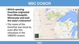 • Which sporting
franchise originated
from Minneapolis,
Minnesota and took
the state’s nickname?
• The name of the
franchise was stuck to,
even after the
relocation in the
1960/61 season.
TWO
WIKI DONOR
 