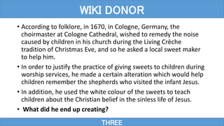 • According to folklore, in 1670, in Cologne, Germany, the
choirmaster at Cologne Cathedral, wished to remedy the noise
caused by children in his church during the Living Crèche
tradition of Christmas Eve, and so he asked a local sweet maker
to help him.
• In order to justify the practice of giving sweets to children during
worship services, he made a certain alteration which would help
children remember the shepherds who visited the infant Jesus.
• In addition, he used the white colour of the sweets to teach
children about the Christian belief in the sinless life of Jesus.
• What did he end up creating?
THREE
WIKI DONOR
 