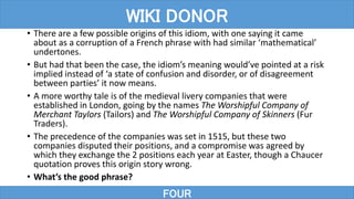 • There are a few possible origins of this idiom, with one saying it came
about as a corruption of a French phrase with had similar ‘mathematical’
undertones.
• But had that been the case, the idiom’s meaning would’ve pointed at a risk
implied instead of ‘a state of confusion and disorder, or of disagreement
between parties’ it now means.
• A more worthy tale is of the medieval livery companies that were
established in London, going by the names The Worshipful Company of
Merchant Taylors (Tailors) and The Worshipful Company of Skinners (Fur
Traders).
• The precedence of the companies was set in 1515, but these two
companies disputed their positions, and a compromise was agreed by
which they exchange the 2 positions each year at Easter, though a Chaucer
quotation proves this origin story wrong.
• What’s the good phrase?
FOUR
WIKI DONOR
 