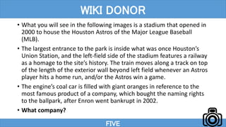 • What you will see in the following images is a stadium that opened in
2000 to house the Houston Astros of the Major League Baseball
(MLB).
• The largest entrance to the park is inside what was once Houston’s
Union Station, and the left-field side of the stadium features a railway
as a homage to the site’s history. The train moves along a track on top
of the length of the exterior wall beyond left field whenever an Astros
player hits a home run, and/or the Astros win a game.
• The engine’s coal car is filled with giant oranges in reference to the
most famous product of a company, which bought the naming rights
to the ballpark, after Enron went bankrupt in 2002.
• What company?
FIVE
WIKI DONOR
 