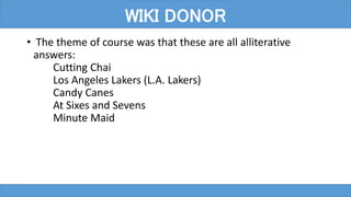 • The theme of course was that these are all alliterative
answers:
Cutting Chai
Los Angeles Lakers (L.A. Lakers)
Candy Canes
At Sixes and Sevens
Minute Maid
WIKI DONOR
 