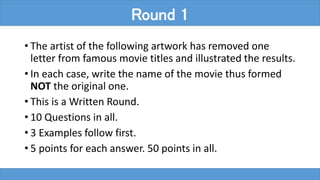 • The artist of the following artwork has removed one
letter from famous movie titles and illustrated the results.
• In each case, write the name of the movie thus formed
NOT the original one.
• This is a Written Round.
• 10 Questions in all.
• 3 Examples follow first.
• 5 points for each answer. 50 points in all.
Round 1
 