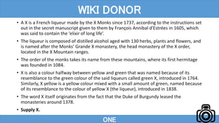 • A X is a French liqueur made by the X Monks since 1737, according to the instructions set
out in the secret manuscript given to them by François Annibal d'Estrées in 1605, which
was said to contain the ‘elixir of long life’.
• The liqueur is composed of distilled alcohol aged with 130 herbs, plants and flowers, and
is named after the Monks’ Grande X monastery, the head monastery of the X order,
located in the X Mountain ranges.
• The order of the monks takes its name from these mountains, where its first hermitage
was founded in 1084.
• X is also a colour halfway between yellow and green that was named because of its
resemblance to the green colour of the said liqueurs called green X, introduced in 1764.
Similarly, X yellow is a yellow colour mixed with a small amount of green, named because
of its resemblance to the colour of yellow X (the liqueur), introduced in 1838.
• The word X itself originates from the fact that the Duke of Burgundy leased the
monasteries around 1378.
• Supply X.
ONE
WIKI DONOR
 