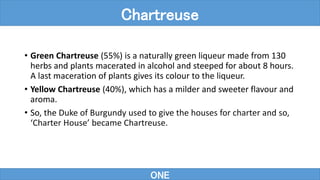 • Green Chartreuse (55%) is a naturally green liqueur made from 130
herbs and plants macerated in alcohol and steeped for about 8 hours.
A last maceration of plants gives its colour to the liqueur.
• Yellow Chartreuse (40%), which has a milder and sweeter flavour and
aroma.
• So, the Duke of Burgundy used to give the houses for charter and so,
‘Charter House’ became Chartreuse.
ONE
Chartreuse
 