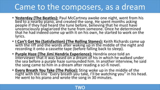 • Yesterday (The Beatles): Paul McCartney awoke one night, went from his
bed to a nearby piano, and created the song. He spent months asking
people if they had heard the tune before, believing that he must have
unconsciously plagiarized the tune from someone. Once he determined
that he had indeed come up with it on his own, he started to work on the
lyrics.
• I Can’t Get No (Satisfaction) (The Rolling Stones): Keith Richards came up
with the riff and the words after waking up in the middle of the night and
recording it onto a cassette tape (before falling back to sleep).
• Purple Haze (The Jimi Hendrix Experience): Hendrix once told an
interviewer that it was based on a dream of his in which he walked under
the sea before a purple haze surrounded him. In another interview, he said
the song came to him in a dream after reading a sci-fi novel.
• Every Breath You Take (The Police): Sting woke up in the middle of the
night with the line “Every breath you take, I’ll be watching you” in his head.
He went to his piano and wrote the song in 30 minutes.
TWO
Came to the composers, as a dream
 