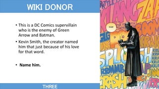 THREE
WIKI DONOR
• This is a DC Comics supervillain
who is the enemy of Green
Arrow and Batman.
• Kevin Smith, the creator named
him that just because of his love
for that word.
• Name him.
 