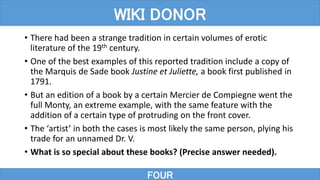 • There had been a strange tradition in certain volumes of erotic
literature of the 19th century.
• One of the best examples of this reported tradition include a copy of
the Marquis de Sade book Justine et Juliette, a book first published in
1791.
• But an edition of a book by a certain Mercier de Compiegne went the
full Monty, an extreme example, with the same feature with the
addition of a certain type of protruding on the front cover.
• The ‘artist’ in both the cases is most likely the same person, plying his
trade for an unnamed Dr. V.
• What is so special about these books? (Precise answer needed).
FOUR
WIKI DONOR
 