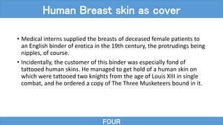 • Medical interns supplied the breasts of deceased female patients to
an English binder of erotica in the 19th century, the protrudings being
nipples, of course.
• Incidentally, the customer of this binder was especially fond of
tattooed human skins. He managed to get hold of a human skin on
which were tattooed two knights from the age of Louis XIII in single
combat, and he ordered a copy of The Three Musketeers bound in it.
FOUR
Human Breast skin as cover
 