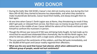 • During the Gallic War (58-50 BC), Caesar's men did not mutiny once, but during the Civil
Wars (49–45 BC) they started to become less dependable, and when they started to
make insubordinate demands, Caesar faced them boldly, and always brought them to
heel again.
• At one time when Caesar’s Tenth Legion was at Rome, they threatening to revolt if they
didn’t get paid, or released from service. But there was no money to pay them and the
nation was in the middle of war. Caesar defied the advice of his friends and took it upon
himself to confront the mutineers in person.
• Though the African war (around 47 BC) was still being hotly fought, he had made up his
mind that he would have disbanded them shamefully, like he did the Ninth Legion, but
what he did was address them with a single word, without needing to go any further.
• The one word hurt the sentiments of the soldiers, and they fell quite immediately, and
the 30,000 all fell quiet and Caesar readily regained their affections.
• What was the one word that Caesar had uttered, which when addressed to any
different group of people, would not hurt sentiments?
SIX
WIKI DONOR
 