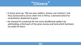 • A shout went up: ‘We are your soldiers, Caesar, not civilians!’ and
they clamoured to serve under him in Africa: a demand which he
nevertheless disdained to grant.
• He showed his contempt for the more disaffected soldiers by
withholding a third part of the prize-money and land which had been
set aside for them.
SIX
“Citizens”
 