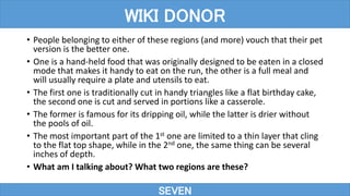 • People belonging to either of these regions (and more) vouch that their pet
version is the better one.
• One is a hand-held food that was originally designed to be eaten in a closed
mode that makes it handy to eat on the run, the other is a full meal and
will usually require a plate and utensils to eat.
• The first one is traditionally cut in handy triangles like a flat birthday cake,
the second one is cut and served in portions like a casserole.
• The former is famous for its dripping oil, while the latter is drier without
the pools of oil.
• The most important part of the 1st one are limited to a thin layer that cling
to the flat top shape, while in the 2nd one, the same thing can be several
inches of depth.
• What am I talking about? What two regions are these?
SEVEN
WIKI DONOR
 