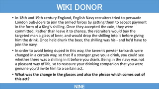 • In 18th and 19th century England, English Navy recruiters tried to persuade
London pub-goers to join the armed forces by getting them to accept payment
in the form of a King’s shilling. Once they accepted the coin, they were
committed. Rather than leave it to chance, the recruiters would buy the
targeted man a glass of beer, and would drop the shilling into it before giving
him the drink. Once he’d drunk the beer, the shilling was his - and he’d have to
join the navy.
• In order to avoid being duped in this way, the tavern’s pewter tankards were
changed in a certain way, so that if a stranger gave you a drink, you could see
whether there was a shilling in it before you drank. Being in the navy was not
a pleasant way of life, so to reassure your drinking companion that you were
genuine you'd invite him to a certain act.
• What was the change in the glasses and also the phrase which comes out of
this act?
NINE
WIKI DONOR
 