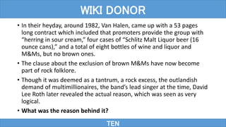 • In their heyday, around 1982, Van Halen, came up with a 53 pages
long contract which included that promoters provide the group with
“herring in sour cream,” four cases of “Schlitz Malt Liquor beer (16
ounce cans),” and a total of eight bottles of wine and liquor and
M&Ms, but no brown ones.
• The clause about the exclusion of brown M&Ms have now become
part of rock folklore.
• Though it was deemed as a tantrum, a rock excess, the outlandish
demand of multimillionaires, the band’s lead singer at the time, David
Lee Roth later revealed the actual reason, which was seen as very
logical.
• What was the reason behind it?
TEN
WIKI DONOR
 