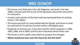 • This house, here featured in the Life Magazine, was built in the late
1950s, and was (and still is) one of the big draws around the area which
it is housed in.
• A tower and a portion of the front wall was borrowed from an existing
house in the region.
• The house was built as a two-walled exterior facade, and hence it could
be used only for its primary function within a 90-degree span.
• Except for its primary use, it was also used for similar purposes in 1966,
1983, 1986, and in 2002, and has been relocated several times now.
• The house is still in public view, albeit its purpose has changed.
• Where would you have seen this house for the first time?
ELEVEN
WIKI DONOR
 