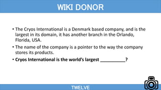 • The Cryos International is a Denmark based company, and is the
largest in its domain, it has another branch in the Orlando,
Florida, USA.
• The name of the company is a pointer to the way the company
stores its products.
• Cryos International is the world’s largest __________?
TWELVE
WIKI DONOR
 