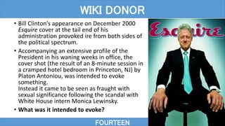 • Bill Clinton’s appearance on December 2000
Esquire cover at the tail end of his
administration provoked ire from both sides of
the political spectrum.
• Accompanying an extensive profile of the
President in his waning weeks in office, the
cover shot (the result of an 8-minute session in
a cramped hotel bedroom in Princeton, NJ) by
Platon Antoniou, was intended to evoke
something.
Instead it came to be seen as fraught with
sexual significance following the scandal with
White House intern Monica Lewinsky.
• What was it intended to evoke?
FOURTEEN
WIKI DONOR
 