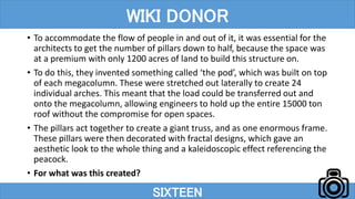 • To accommodate the flow of people in and out of it, it was essential for the
architects to get the number of pillars down to half, because the space was
at a premium with only 1200 acres of land to build this structure on.
• To do this, they invented something called ‘the pod’, which was built on top
of each megacolumn. These were stretched out laterally to create 24
individual arches. This meant that the load could be transferred out and
onto the megacolumn, allowing engineers to hold up the entire 15000 ton
roof without the compromise for open spaces.
• The pillars act together to create a giant truss, and as one enormous frame.
These pillars were then decorated with fractal designs, which gave an
aesthetic look to the whole thing and a kaleidoscopic effect referencing the
peacock.
• For what was this created?
SIXTEEN
WIKI DONOR
 