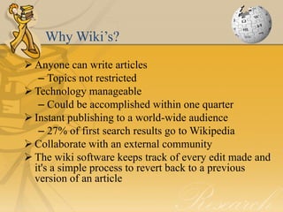 Why Wiki’s?
 Anyone can write articles
   – Topics not restricted
 Technology manageable
   – Could be accomplished within one quarter
 Instant publishing to a world-wide audience
   – 27% of first search results go to Wikipedia
 Collaborate with an external community
 The wiki software keeps track of every edit made and
  it's a simple process to revert back to a previous
  version of an article
 