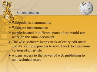Conclusion

 Wikipedia is a community
 Wikis are instantaneous
 people located in different parts of the world can
  work on the same document
 The wiki software keeps track of every edit made
  and it's a simple process to revert back to a previous
  version of an article
 widens access to the power of web publishing to
  non-technical users
 