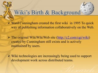 Wiki’s Birth & Background
 Ward Cunningham created the first wiki in 1995 To quick
  way of publishing information collaboratively on the Web.

 The original WikiWikiWeb site (http://c2.com/cgi/wiki)
  created by Cunningham still exists and is actively
  maintained by users.

 Wiki technologies are increasingly being used to support
  development work across distributed teams.
 