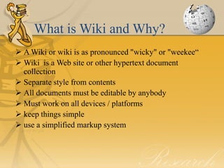 What is Wiki and Why?
 A Wiki or wiki is as pronounced "wicky" or "weekee“
 Wiki is a Web site or other hypertext document
  collection
 Separate style from contents
 All documents must be editable by anybody
 Must work on all devices / platforms
 keep things simple
 use a simplified markup system
 