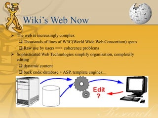 Wiki’s Web Now
 The web is increasingly complex
    Thousands of lines of W3C(World Wide Web Consortium) specs
    Raw use by users ==> coherence problems
 Sophisticated Web Technologies simplify organisation, complexify
  editing
    dynamic content
    back ends: database + ASP, template engines...
 