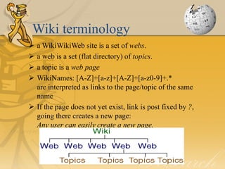 Wiki terminology
 a WikiWikiWeb site is a set of webs.
 a web is a set (flat directory) of topics.
 a topic is a web page
 WikiNames: [A-Z]+[a-z]+[A-Z]+[a-z0-9]+.*
  are interpreted as links to the page/topic of the same
  name
 If the page does not yet exist, link is post fixed by ?,
  going there creates a new page:
  Any user can easily create a new page.
 