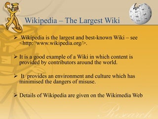 Wikipedia – The Largest Wiki

 Wikipedia is the largest and best-known Wiki – see
  <http://www.wikipedia.org/>.

 It is a good example of a Wiki in which content is
  provided by contributors around the world.

 It provides an environment and culture which has
 minimised the dangers of misuse.

 Details of Wikipedia are given on the Wikimedia Web
 